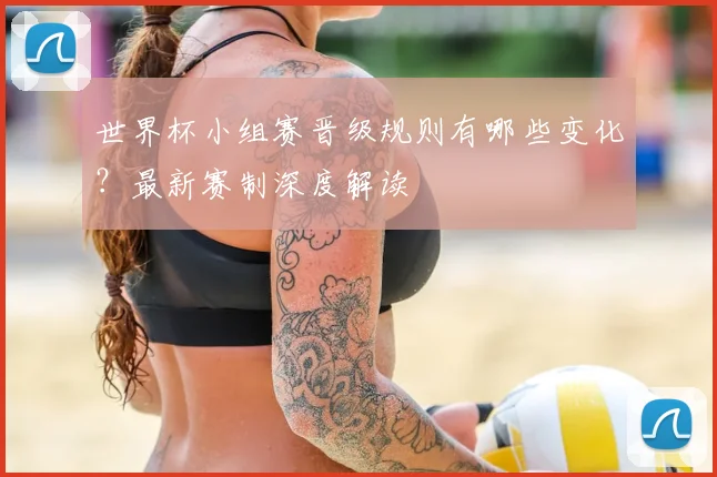 世界杯小组赛晋级规则有哪些变化？最新赛制深度解读