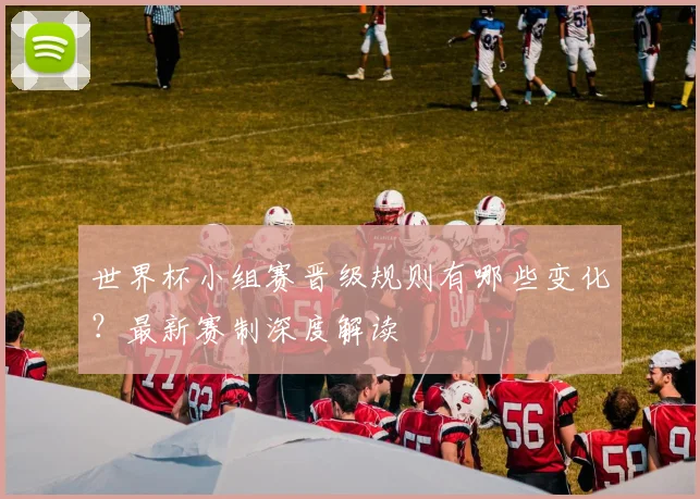 世界杯小组赛晋级规则有哪些变化？最新赛制深度解读