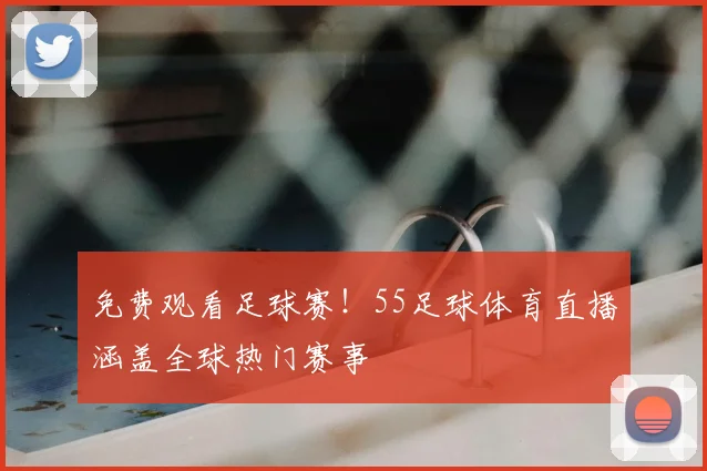 免费观看足球赛！55足球体育直播涵盖全球热门赛事