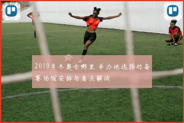 2019年冬奥会哪里 举办地选择对备赛场馆安排与看点解读