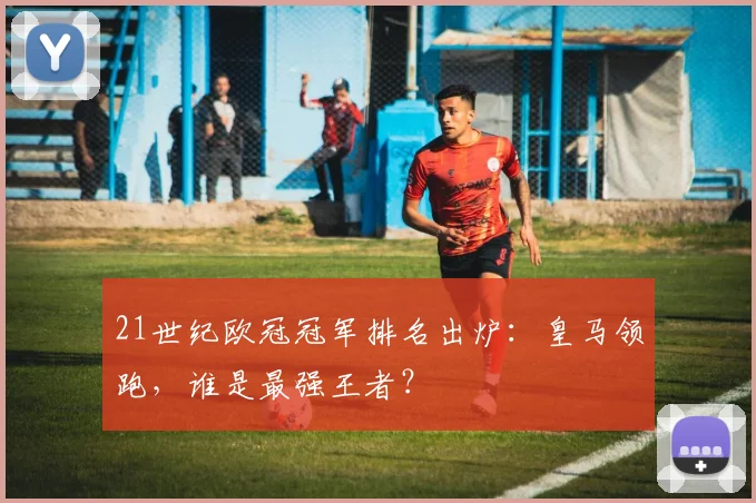 21世纪欧冠冠军排名出炉：皇马领跑，谁是最强王者？