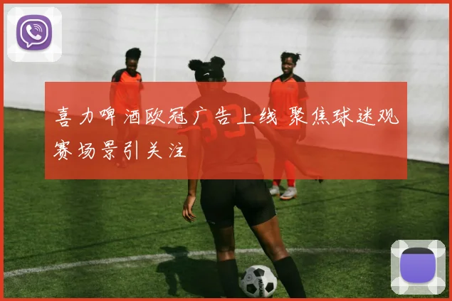 喜力啤酒欧冠广告上线 聚焦球迷观赛场景引关注
