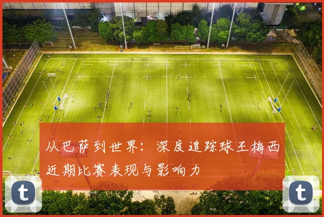 从巴萨到世界：深度追踪球王梅西近期比赛表现与影响力