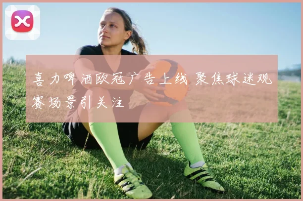 喜力啤酒欧冠广告上线 聚焦球迷观赛场景引关注