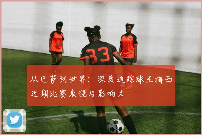 从巴萨到世界：深度追踪球王梅西近期比赛表现与影响力